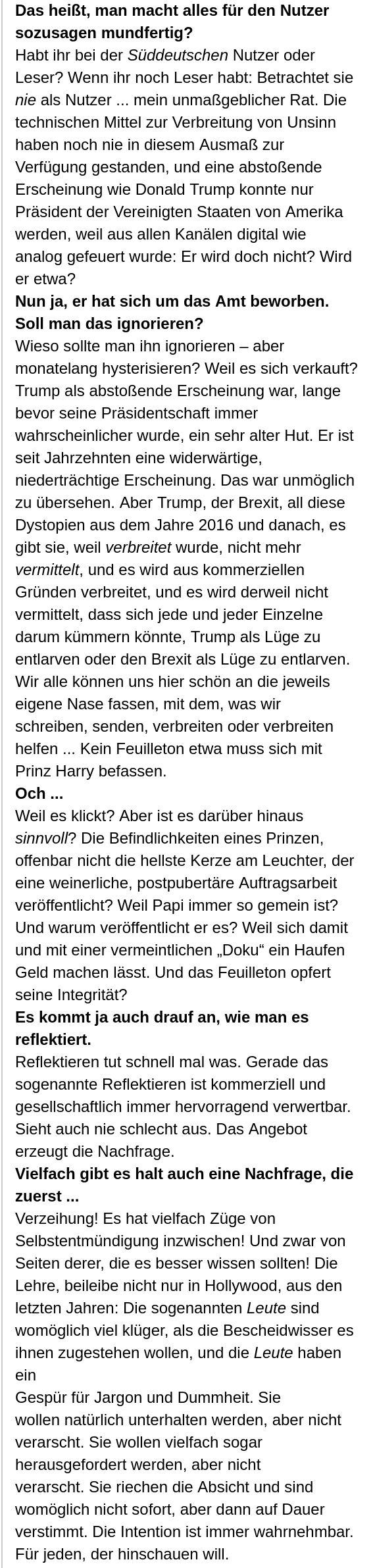 Das heißt, man macht alles für den Nutzer sozusagen mundfertig? Habt ihr bei der Süddeutschen Nutzer oder Leser? Wenn ihr noch Leser habt: Betrachtet sie nie als Nutzer ... mein unmaßgeblicher Rat. Die technischen Mittel zur Verbreitung von Unsinn <br />haben noch nie in diesem Ausmaß zur Verfügung gestanden, und eine abstoßende Erscheinung wie Donald Trump konnte nur Präsident der Vereinigten Staaten von Amerika werden, weil aus allen Kanälen digital wie analog gefeuert wurde: Er wird doch nicht? <br />Wird er etwa? Nun ja, er hat sich um das Amt beworben. Soll man das ignorieren? Wieso sollte man ihn ignorieren – aber monatelang hysterisieren? Weil es sich verkauft? Trump als abstoßende Erscheinung war, lange bevor seine Präsidentschaft immer <br />wahrscheinlicher wurde, ein sehr alter Hut. Er ist seit Jahrzehnten eine widerwärtige, niederträchtige Erscheinung. Das war unmöglich zu übersehen. Aber Trump, der Brexit, all diese Dystopien aus dem Jahre 2016 und danach, es gibt sie, weil verbreitet <br />wurde, nicht mehr vermittelt, und es wird aus kommerziellen Gründen verbreitet, und es wird derweil nicht vermittelt, dass sich jede und jeder Einzelne darum kümmern könnte, Trump als Lüge zu entlarven oder den Brexit als Lüge zu entlarven. Wir alle <br />können uns hier schön an die jeweils eigene Nase fassen, mit dem, was wir schreiben, senden, verbreiten oder verbreiten helfen ... Kein Feuilleton etwa muss sich mit Prinz Harry befassen. Och ... ([Mehr Bildtext leider nicht möglich)