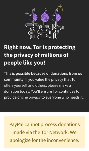 Right now, Tor is protecting the privacy of millions of people like you!

This is possible because of donations from our community. If you value the privacy that Tor offers yourself and others, please make a donation today. You’ll ensure Tor continues to provide online privacy to everyone who needs it.

PayPal cannot process donations made via the Tor Network. We apologize for the inconvenience.