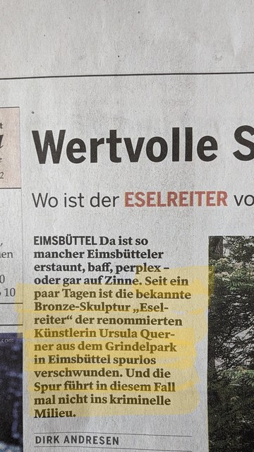 Zeitungsausschnitt aus dem Elbe Wochenblatt vom 2. März:

"Seit ein paar Tagen ist die bekannte Bronze-Skulptur  "Eselreiter" der renommierten Künstlerin Ursula Querner aus dem Grindelpark in Eimsbüttel spurlos verschwunden. Und die Spur führt in diesem Fall mal nicht ins kriminelle Milieu."