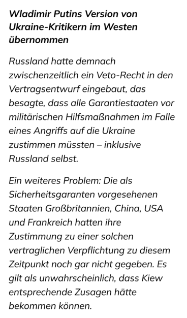 Screenshot eines Ausschnitts des Kölner-Stadt-Anzeigers:

Wladimir Putins Version von Ukraine-Kritikern im Westen übernommen

Russland hatte demnach zwischenzeitlich ein Veto-Recht in den Vertragsentwurf eingebaut, das besagte, dass alle Garantiestaaten vor militärischen Hilfsmaßnahmen im Falle eines Angriffs auf die Ukraine zustimmen müssten – inklusive Russland selbst.

Ein weiteres Problem: Die als Sicherheitsgaranten vorgesehenen Staaten Großbritannien, China, USA und Frankreich hatten ihre…