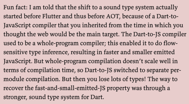 Fun fact: I am told that the shift to a sound type system actually started before Flutter and thus before AOT, because of a Dart-to- JavaScript compiler that you inherited from the time in which you thought the web would be the main target. The Dart-to-JS compiler used to be a whole-program compiler; this enabled it to do flow- sensitive type inference, resulting in faster and smaller emitted JavaScript. But whole-program compilation doesn’t scale well in terms of compilation time, so Dart-to-JS switched to separate per- module compilation. But then you lose lots of types! The way to recover the fast-and-small-emitted-JS property was through a stronger, sound type system for Dart. 