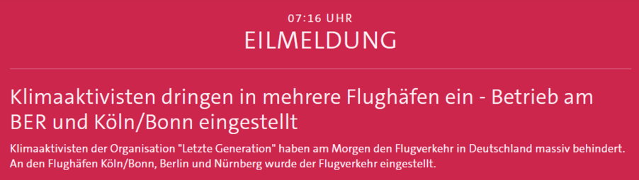 Tagesschau Eilmeldung: 
07:16 Uhr
EILMELDUNG
Klimaaktivisten dringen in mehrere Flughäfen ein - Betrieb am BER und Köln/Bonn eingestellt

Klimaaktivisten der Organisation 