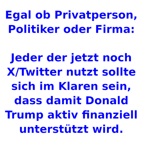 Egal ob Privatperson, Politiker oder Firma:
Jeder der jetzt noch X/Twitter nutzt sollte sich im Klaren sein, dass damit Donald Trump aktiv finanziell unterstützt wird.