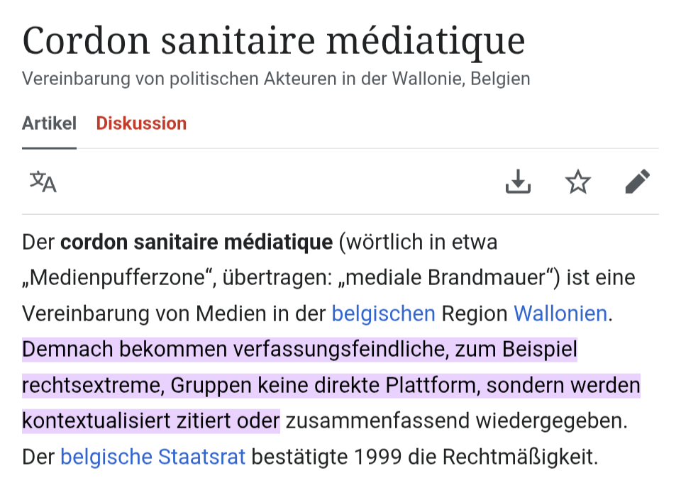 Wikipedia Artikel.

Cordon sanitaire médiatique
Vereinbarung von politischen Akteuren in der Wallonie, Belgien
Artikel Diskussion
Sprache
PDF herunterladen
Beobachten
Bearbeiten
Der cordon sanitaire médiatique (wörtlich in etwa „Medienpufferzone“, übertragen: „mediale Brandmauer“) ist eine Vereinbarung von Medien in der belgischen Region Wallonien. Demnach bekommen verfassungsfeindliche, zum Beispiel rechtsextreme, Gruppen keine direkte Plattform, sondern werden kontextualisiert zitiert oder zusammenfassend wiedergegeben. Der belgische Staatsrat bestätigte 1999 die Rechtmäßigkeit.
