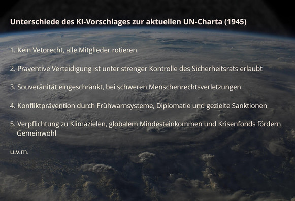 Bild der Erde aus dem All. Darüber der folgende Text als Overlay:

Unterschiede des KI-Vorschlages zur aktuellen UN-Charta (1945)

1. Kein Vetorecht. Alle Mitglieder rotieren

2. Präventive Verteidigung ist unter strenger Kontrolle des Sicherheitsrats erlaubt

3. Souveränität eingeschränkt, bei schweren Menschenrechtsverletzungen
   
4. Konfliktprävention durch Frühwarnsysteme, Diplomatie und gezielte Sanktionen

5. Verpflichtung zu Klimazielen, globalem Mindesteinkommen und Krisenfonds fördern…