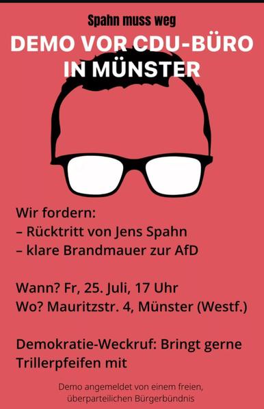 Aufruf zur Demo auf roten Plakat mit einem angedeuteten Gesicht, das man jedoch als das Gesicht von Jens Spahn erkennen kann. 

Als Text ist zu lesen: 
Spahn muss weg
Demo vor CDU-Büro in Münster

Wir fordern: 
- Rücktritt von Jens Spahn
- klare Brandmauer zur AfD

Wann? Fr., 25. Juli, 17 Uhr
Wo? Mauritzstr. 4, Münster (Westf.)

Demokratie-Weckruf: Bringt gerne Trillerpfeifen mit

Demo angemeldet von einem freien, überparteilichen Bürgerbündnis