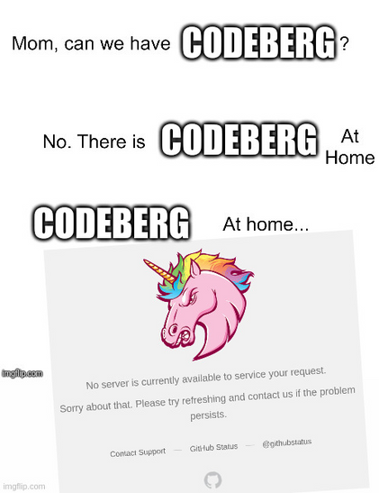 Meme. “Mum, can we have Codeberg?” “No. There is Codeberg at home.” Codeberg at home be like:

GitHub web page titled “Unicorn!” (literally with an exclamation mark) showing a unicorn drawing and reading: “No server is currently available to service your request. Sorry about that. Please try refreshing and contact us if the problem persists.”