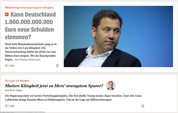 Mittelfristige Finanzplanung von Klingbeil 
Kann Deutschland 
1.000.000.000.000
Euro neue Schulden
stemmen?

Noch kein Bundesfinanzminister ging so in
die Vollen wie Lars Klingbeil: Die
Neuverschuldung dürfte bis 2030 um eine 
Billion Euro steigen. Wo die Knackpunkte
liegen. Von Christian Reiermann

Die Lage am Morgen
Mutiert Klingbeil jetzt zu Merz’ strengstem Sparer? 
Von Kevin Hagen