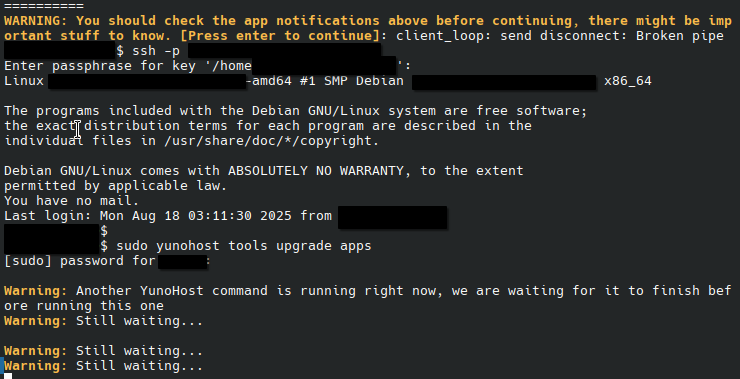 Screenshot of a terminal with the following text. Some parts have been redacted / deleted for privacy:

WARNING: You should check the app notifications above before continuing, there might be important stuff to know. [Press enter to continue]: client loop: send disconnect: Broken pipe

$ ssh -p
Enter passphrase for key '/home =
Linux “amd ea #1 SMP Debian x86_64
The programs included with the Debian GNU/Linux system are free software;
the exact distribution terns for each program are described in the
individual files in /usr/share/doc/*/copyright.
Debian GNU/Linux comes with ABSOLUTELY NO WARRANTY, to the extent
permitted by applicable law.
You have no mail.
Last login: Mon Aug 18 03:11:30 2025 from
$
$ sudo yunohost tools upgrade apps
[sudo] password for XXXXXX
Warning: Another YunoHost command is running right now, we are waiting for it to finish before running this one
Warning: Still waiting...
Warning: Still waiting...
Warning: Still waiting...
