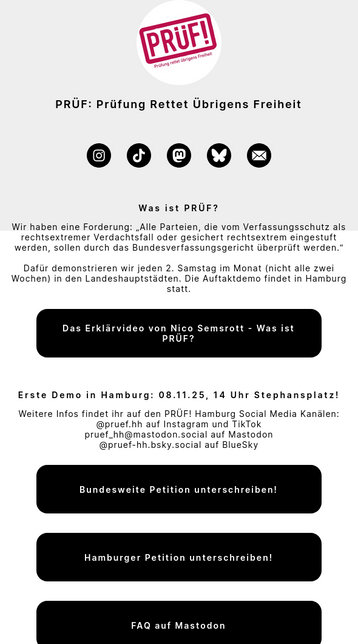 Screenshot von der Startseite von https://pruef-demos.de. Oben das Logo (Schriftzug "PRÜF!")

Darunter Text: "PRÜF: Prüfung Rettet Übrigens Freiheit"

Darunter Social-Media-Logos: Insta, Tiktok, Mastdon, Bluesky, E-Mail.

Darunter Text:

Was ist PRÜF? Wir haben eine Forderung: „Alle Parteien, die vom Verfassungsschutz als rechtsextremer Verdachtsfall oder gesichert rechtsextrem eingestuft werden, sollen durch das Bundesverfassungsgericht überprüft werden.“

Dafür demonstrieren wir jeden 2. Sams…