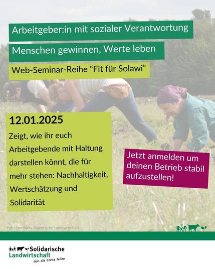 Arbeitgeber:in mit sozialer Verantwortung. 
Menschen gewinnen, Werte leben Web-Seminar-Reihe "Fit für Solawi"
12.01.2025. 
Zeigt, wie ihr euch Arbeitgebende mit Haltung darstellen könnt, die für mehr stehen: Nachhaltigkeit, Wertschätzung und Solidarität.
Jetzt anmelden, um deinen Betrieb stabil aufzustellen!