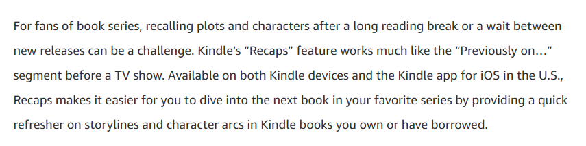 Screenshot: "For fans of book series, recalling plots and characters after a long reading break or a wait between new releases can be a challenge. Kindle’s “Recaps” feature works much like the “Previously on…” segment before a TV show. Available on both Kindle devices and the Kindle app for iOS in the U.S., Recaps makes it easier for you to dive into the next book in your favorite series by providing a quick refresher on storylines and character arcs in Kindle books you own or have borrowed."