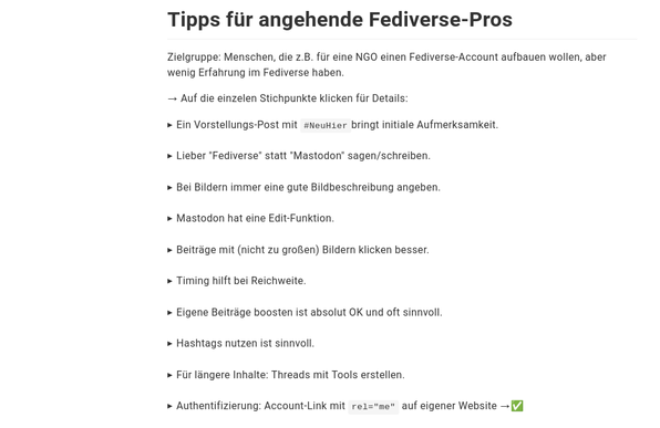 Screenshot des verlinkten Dokuments (schwarze Schrift auf weißem Hintergrund). Inhalt:

Tipps für angehende Fediverse-Pros

Zielgruppe: Menschen, die z.B. für eine NGO einen Fediverse-Account aufbauen wollen, aber wenig Erfahrung im Fediverse haben.

→ Auf die einzelen Stichpunkte klicken für Details:
Ein Vorstellungs-Post mit #NeuHierbringt initiale Aufmerksamkeit.

Lieber "Fediverse" statt "Mastodon" sagen/schreiben.

Bei Bildern immer eine gute Bildbeschreibung angeben.

Mastodon hat eine Ed…