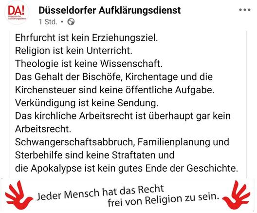Düsseldorfer Aufklärungsdienst:

Ehrfurcht ist kein Erziehungsziel. 

Religion ist kein Unterricht. 

Theologie ist keine Wissenschaft.

Das Gehalt der Bischöfe, Kirchentage und die Kirchensteuer sind keine öffentliche Aufgabe.

Verkündigung ist keine Sendung.

Das kirchliche Arbeitsrecht ist überhaupt gar kein Arbeitsrecht.

Schwangerschaftsabbruch, Familienplanung und Sterbehilfe sind keine Straftaten und 

die Apokalypse ist kein gutes Ende der Geschichte.