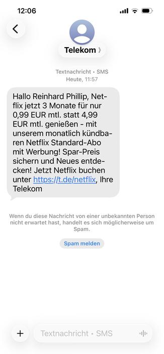 Das Bild zeigt einen Screenshot einer SMS-SPAM-Nachricht von der Telekom, die Reinhard Phillip ein Netflix-Abo-Angebot bewirbt.

Das Bild zeigt einen Screenshot des Bildschirms eines Mobiltelefons. Oben links steht die Uhrzeit „12:06“. Rechts daneben sind die Symbole für das Mobilfunknetz, WLAN und den Batteriestatus zu sehen. Oben in der Mitte des Bildschirms befindet sich eine stilisierte graue Personensymbol in einem hellblauen Kreis. Rechts daneben steht in schwarzer Schrift „Telekom >“. Da…