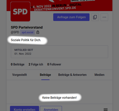 Aktueller Screenshot (2026-02-02) des Mastodon Profils des SPD-Bundesvorstands. Mitglied der Instanz seit 01. Nov. 2022. Als Profilbeschreibung ist folgender Text eingetragen: "Soziale Politik für Dich."

Weil bisher keine  Beiträge veröffentlicht wurden steht im Inhaltsbereich des Profils: "Keine Beiträge vorhanden!"

Diese beiden Sätze sind vom Screenshot hervorgehoben.