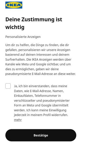Das IKEA-Logo befindet sich oben links auf einem weißen Hintergrund. Darunter steht in großer, fettgedruckter Schrift: 'Deine Zustimmung ist wichtig'. Es folgt ein längerer Textabschnitt, der die Einwilligung zur Nutzung personalisierter Anzeigen und die Weitergabe von Daten an Meta und Google erläutert. Darunter ist ein Auswahlfeld mit dem Text: 'Ja, ich bin einverstanden, dass meine Daten, wie E-Mail-Adresse, Namen, Einkaufsdaten, Telefonnummer in verschlüsselter und pseudonymisierter Form an…