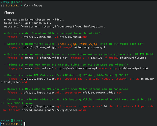Screenshot eines Kommandozeilen-Fensters mit der Ausgabe von `tldr ffmpeg`.

Hintergrund: dunkelgrau; Schriftfarbe weiß (normal), grün (Beschreibungen) und rot für Kommandos.

Hier die ersten 20% der Ausgabe (der Rest ist grundsätzlich ähnlich):

ffmpeg

  Programm zum konvertieren von Videos.
  Siehe auch: `gst-launch-1.0`.
  Weitere Informationen: https://ffmpeg.org/ffmpeg.html#Options.

  - Extrahiere den Ton eines Videos und speichere ihn als MP3:
    ffmpeg -i pfad/zu/video.mp4 -vn pfad/zu…