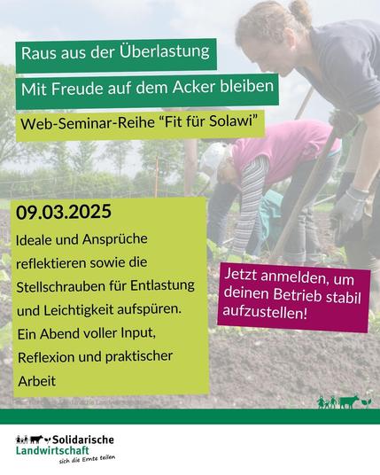 Sharepic mit dem Titel: Raus aus der Überlastung. Mit Freude auf dem Acker bleiben 
Darunter der Text: Web-Seminar-Reihe "Fit für Solawi"
09.03.2025
Ideale und Ansprüche reflektieren sowie die Stellschrauben für Entlastung und Leichtigkeit aufspüren.
Ein Abend voller Input, Reflexion und praktischer Arbeit.
Jetzt anmelden, um deinen Betrieb stabil aufzustellen!