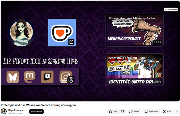 Screenshot des Abschluss-Bildes eines YoutTube-Videos.

Violetter Hintergrund.

Links oben: Avatar der Creatorin (Raya Roentgen), daneben KoFi-Symbol

Rechts untereinander: Thumbnails von zwei weiteren Videos von ihr (als Vorschläge).

Links unten: "Ihr findet mich außerdem hier":
darunter die Symbole von Bluesky, Mastodon, Twitch, Instagram und Threads.

Ganz unten der Titel des Videos und Kana-Infos:
Proletopia und das Wesen von Verschwörungsideologien
Raya Roentgen
2680 Abonnenten

    
    
