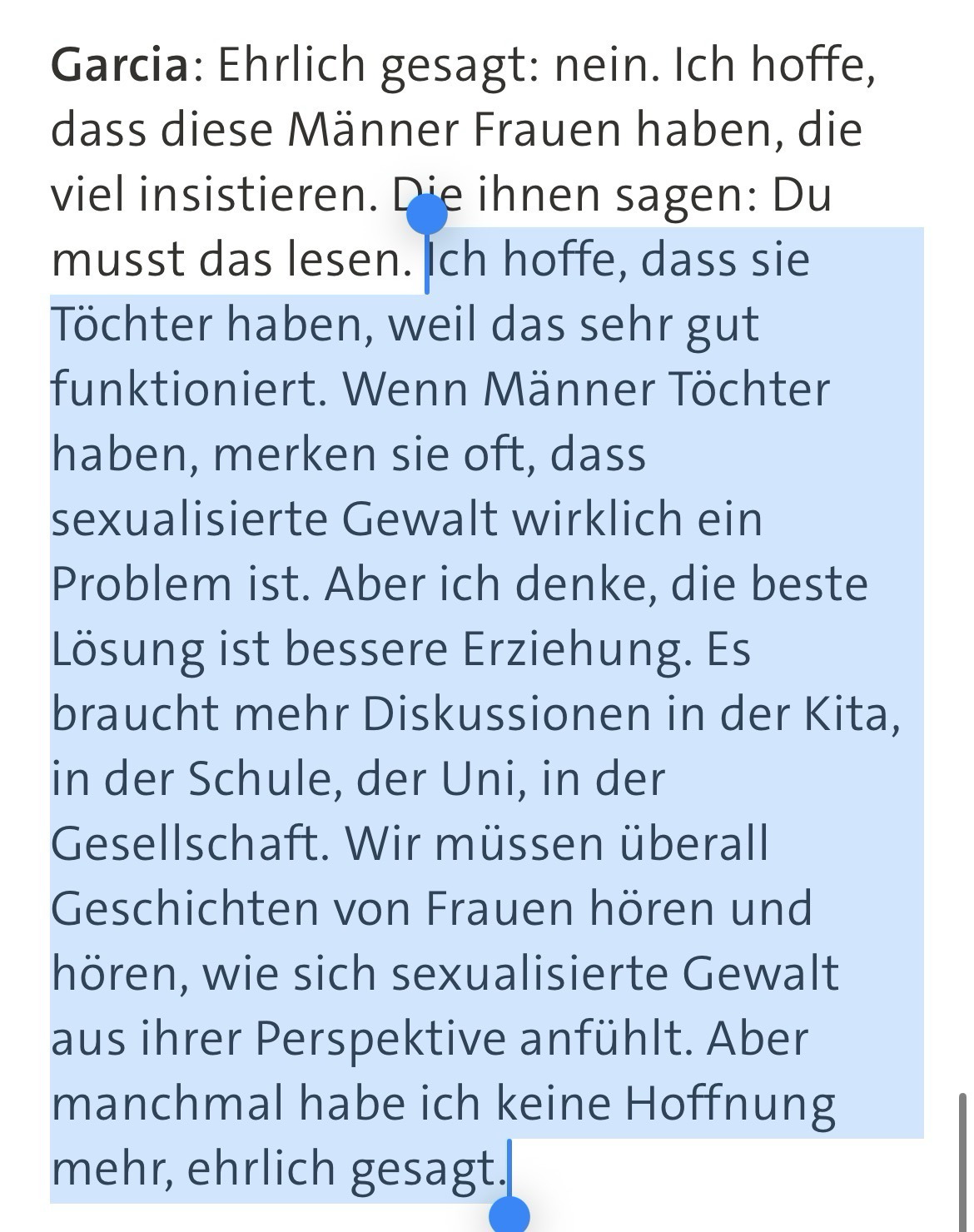 Ich hoffe, dass sie Töchter haben, weil das sehr gut funktioniert. Wenn Männer Töchter haben, merken sie oft, dass sexualisierte Gewalt wirklich ein Problem ist. Aber ich denke, die beste Lösung ist bessere Erziehung. Es braucht mehr Diskussionen in der Kita, in der Schule, der Uni, in der Gesellschaft. Wir müssen überall Geschichten von Frauen hören und hören, wie sich sexualisierte Gewalt aus ihrer Perspektive anfühlt. Aber manchmal habe ich keine Hoffnung mehr, ehrlich gesagt.
