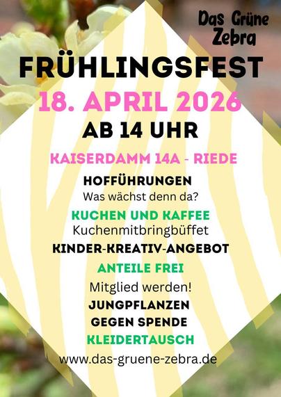 Sharepic: 
Das GrüneZebra
FRÜHLINGSFEST
18. APRIL 2026 AB 14 UHR
KAISERDAMM 14A - RIEDE
HOFFÜHRUNGEN
Was wächst denn da?
KUCHEN UND KAFFEE
Kuchenmitbringbüffet
KINDER-KREATIV-ANGEBOT
ANTEILE FREI
Mitglied werden!
JUNGPFLANZEN
GEGEN SPENDE
KLEIDERTAUSCH
www.das-gruene-zebra.de
