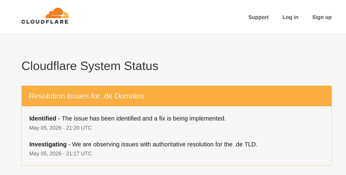 Cloudflare System Status

Resolution Issues for .de Domains
The issue has been identified and a fix is being implemented.
May 05, 2026 - 21:20 UTC

Investigating - We are observing issues with authoritative resolution for the .de TLD.
May 05, 2026 - 21:17 UTC
