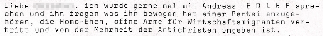 Liebe XXXXXX, ich würde gerne mal mit Andreas E D L E R sprechen und ihn fragen was ihn bewogen hat einer Partei anzugehören, die Homo-Ehen, offene Arme für Wirtschaftsmigranten vertritt und von der Mehrheit der Antichristen umgeben ist.