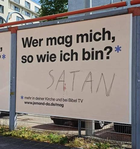 Bereitgestellt von @altbot, privat und lokal generiert mit Gemma4:26b

Ein großes, cremefarbenes Werbeplakat ist an einem Metallrahmen im Außenber Außenbereich angebracht. In fetter, schwarzer Schrift steht darauf: „Wer mag mich, so wie ich bin?“. Darunter ist das Wort „SATAN“ in einer dünnen, dünnen, handschriftlichen Schriftart geschrieben. Am unteren Rand steht „ mehr in deiner Kirche und bei Bibel TV“ sowie die Webadresse „www.jemand-da „www.jemand-da.de/mag“. Am oberen Rand ist kleingedruc…