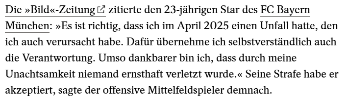 Die »Bild«-Zeitung zitierte den 23-jährigen Star des FC Bayern
München: »Es ist richtig, dass ich im April 2025 einen Unfall hatte, den
ich auch verursacht habe. Dafür übernehme ich selbstverständlich auch
die Verantwortung. Umso dankbarer bin ich, dass durch meine
Unachtsamkeit niemand ernsthaft verletzt wurde.« Seine Strafe habe er
akzeptiert, sagte der offensive Mittelfeldspieler demnach.
