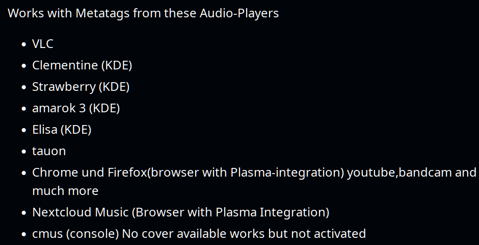 Works with Metatags from these Audio-Players
* VLC
* Clementine (KDE)
* Strawberry (KDE)
* amarok 3 (KDE)
« Elisa (KDE)
« tauon
* Chrome und Firefox(browser with Plasma-integration) youtube,bandcam and
much more
+ Nextcloud Music (Browser with Plasma Integration)
* cmus (console) No cover available works but not activated