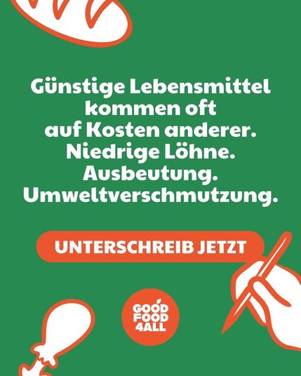 Sharepic mit dem Inhalt: 
Günstige Lebensmittel kommen oft auf Kosten anderer. 
Niedrige Löhne. Ausbeutung. Umweltverschmutzung.
UNTERSCHREIB JETZT
GOOD FOOD 4 ALL