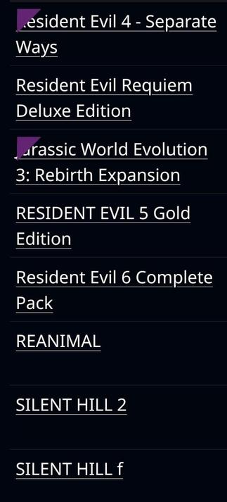 Resident Evil 4 - Separate Ways DLC
Resident Evil Requiem Deluxe Edition
Jurassic World Evolution 3: Rebirth Expansion
Resident Evil 5 Gold Edition
Resident Evil 6 Complete Pack
Reanimal
Silent Hill 2
Silent Hill f
