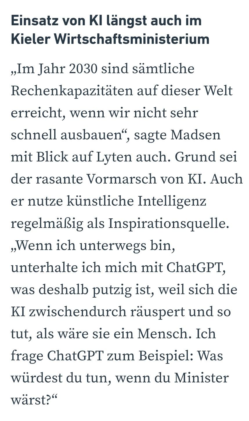 Einsatz von KI längst auch im Kieler Wirtschaftsministerium
„Im Jahr 2030 sind sämtliche Rechenkapazitäten auf dieser Welt erreicht, wenn wir nicht sehr schnell ausbauen“, sagte Madsen mit Blick auf Lyten auch. Grund sei der rasante Vormarsch von KI. Auch er nutze künstliche Intelligenz regelmäßig als Inspirationsquelle. „Wenn ich unterwegs bin, unterhalte ich mich mit ChatGPT, was deshalb putzig ist, weil sich die KI zwischendurch räuspert und so tut, als wäre sie ein Mensch. Ich frage ChatGPT zum Beispiel: Was würdest du tun, wenn du Minister wärst?“