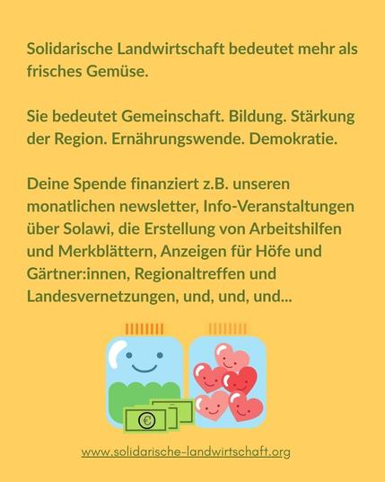 Solidarische Landwirtschaft bedeutet mehr als frisches Gemüse.
Sie bedeutet Gemeinschaft. Bildung. Stärkung der Region. Ernährungswende. Demokratie.

Deine Spende finanziert z.B. unseren monatlichen newsletter, Info-Veranstaltungen über Solawi, die Erstellung von Arbeitshilfen und Merkblättern, Anzeigen für Höfe und Gärtner:innen, Regionaltreffen und Landesvernetzungen, und, und, und...
www.solidarische-landwirtschaft.org