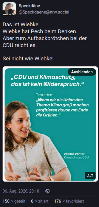 Screenshot des verlinkten Mastodon-Beitrags.

Text des Beitrags:

Das ist Wiebke.
Wiebke hat Pech beim Denken.
Aber zum Aufbackbrötchen bei der CDU reicht es.

Sei nicht wie Wiebke!


Bildbeschreibung des eingebundenen Fotos:
Das Foto zeigt eine junge Frau, Wiebke Winter, Klima-Union, CDU, mit der Aussage  "CDU und Klimaschutz, das ist kein Widerspruch."
Trotzdem:
"Wenn wir als Union das Thema Klima groß machen, profitieren davon am Ende die Grünen.“