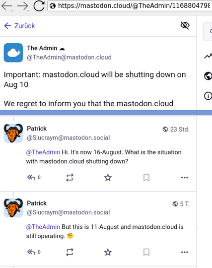 Verkürzter Screenshot des Threads. Text:
The Admin ☁️
Important: mastodon.cloud will be shutting down on Aug 10
We regret to inform you that the mastodon.cloud
----
Patrick
@TheAdmin Hi. It's now 16-August. What is the situation with mastodon.cloud shutting down?
---
@TheAdmin But this is 11-August and mastodon.cloud is still operating. 🤨