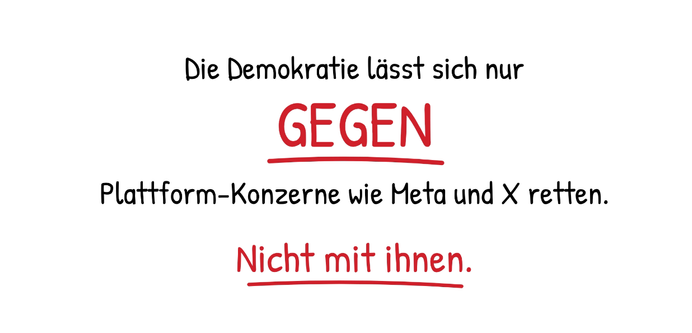 Zentrierter Text:

Die Demokratie lässt sich nur
GEGEN
Plattform-Konzerne wie Meta und X retten.
Nicht mit ihnen.